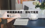开云官方体育app官网-姚明赛前表态：目标只有冠军！