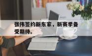 开云官方app下载站-张伟签约新东家，新赛季备受期待。