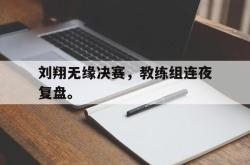 开云官方app下载站-刘翔无缘决赛，教练组连夜复盘。