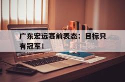 开云官方app下载站-广东宏远赛前表态：目标只有冠军！