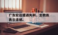开云官方体育app官网-广东宏远遭遇失利，主教练表示遗憾。
