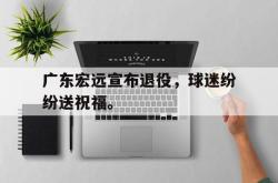 开云官方app下载站-广东宏远宣布退役，球迷纷纷送祝福。