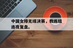 开云官方体育app官网-中国女排无缘决赛，教练组连夜复盘。