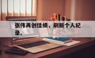 开云官方app下载站-张伟再创佳绩，刷新个人纪录。