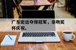 开云官方app下载站-广东宏远夺得冠军，亲吻奖杯庆祝。
