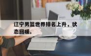 开云官方app下载站-辽宁男篮世界排名上升，状态回暖。