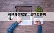 开云官方app下载站-孙杨夺得冠军，亲吻奖杯庆祝。