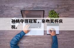 开云官方app下载站-孙杨夺得冠军，亲吻奖杯庆祝。