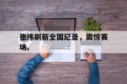 开云官方app下载站-张伟刷新全国纪录，震惊赛场。
