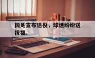 开云官方体育app官网-国足宣布退役，球迷纷纷送祝福。