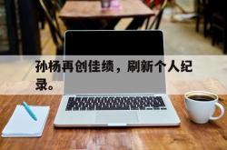 开云官方体育app官网-孙杨再创佳绩，刷新个人纪录。