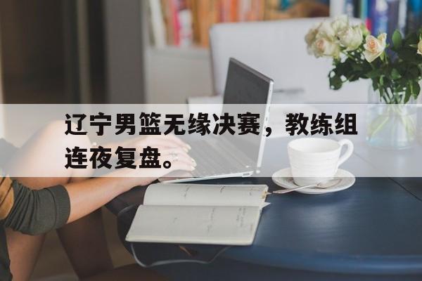 辽宁男篮无缘决赛，教练组连夜复盘。
