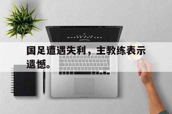 国足遭遇失利，主教练表示遗憾。
