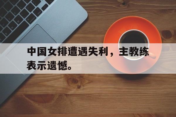 中国女排遭遇失利，主教练表示遗憾。