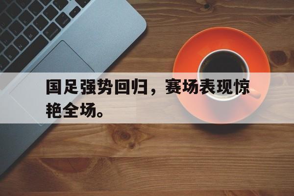国足强势回归，赛场表现惊艳全场。