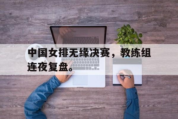 中国女排无缘决赛，教练组连夜复盘。