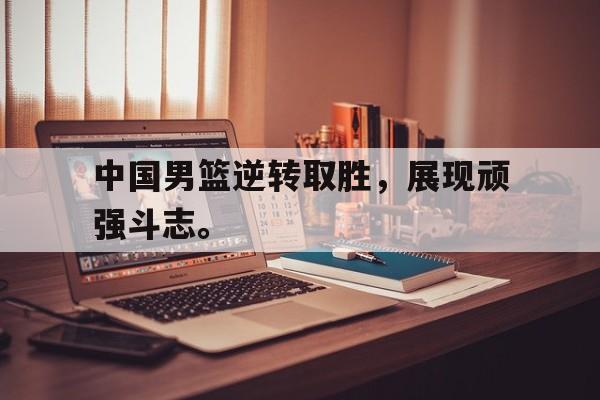 中国男篮逆转取胜，展现顽强斗志。