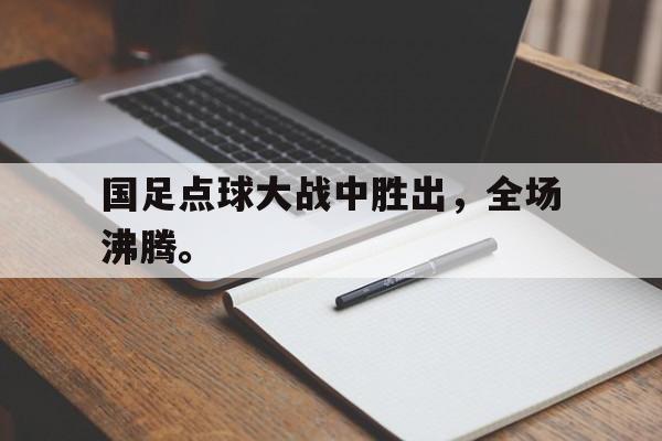 国足点球大战中胜出，全场沸腾。