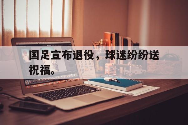国足宣布退役，球迷纷纷送祝福。