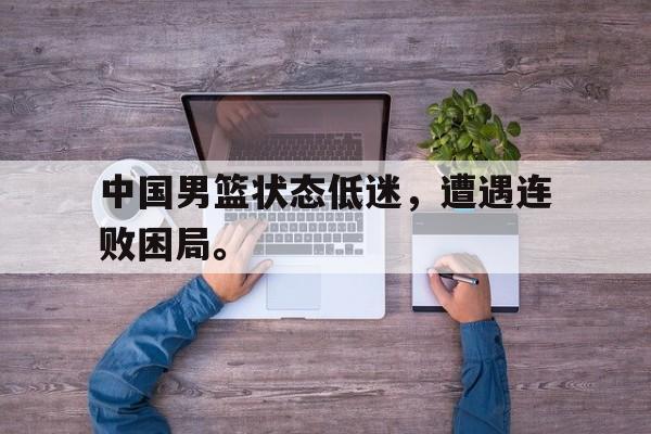 中国男篮状态低迷，遭遇连败困局。
