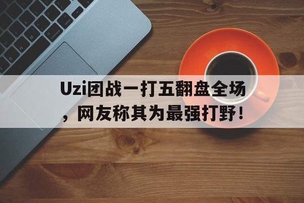 Uzi团战一打五翻盘全场，网友称其为最强打野！