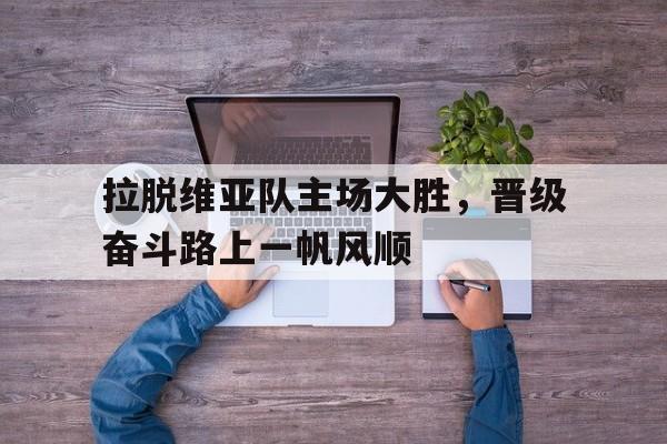 拉脱维亚队主场大胜，晋级奋斗路上一帆风顺