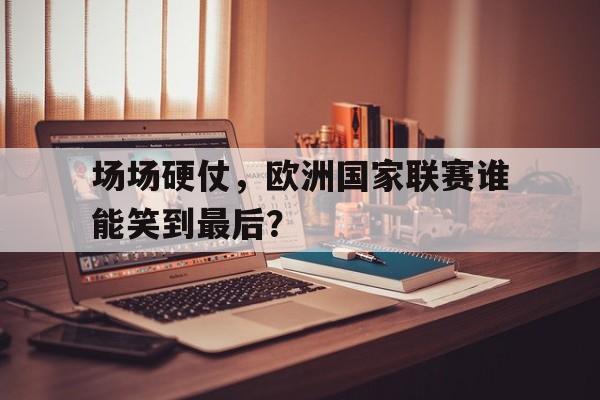 场场硬仗，欧洲国家联赛谁能笑到最后？