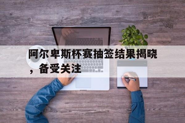 阿尔卑斯杯赛抽签结果揭晓，备受关注