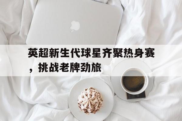 英超新生代球星齐聚热身赛，挑战老牌劲旅