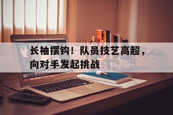 长袖摆钩！队员技艺高超，向对手发起挑战