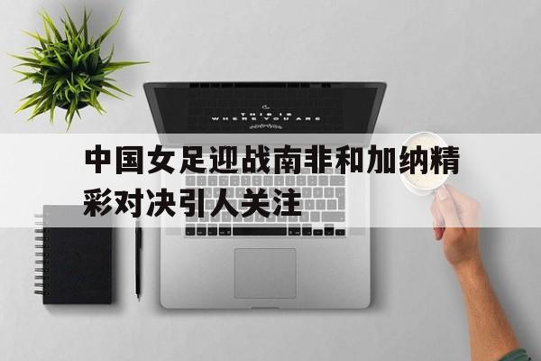 中国女足迎战南非和加纳精彩对决引人关注
