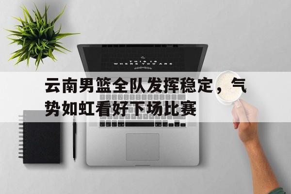 云南男篮全队发挥稳定，气势如虹看好下场比赛